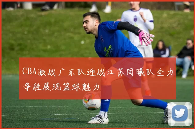 CBA激战广东队迎战江苏同曦队全力争胜展现篮球魅力