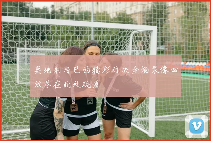 奥地利与巴西精彩对决全场录像回放尽在此处观看