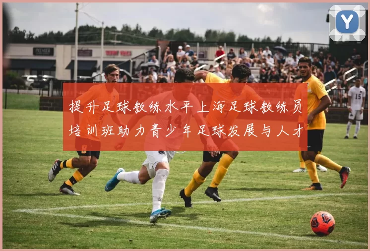 提升足球教练水平上海足球教练员培训班助力青少年足球发展与人才培养