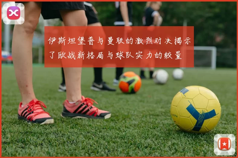 伊斯坦堡普与曼联的激烈对决揭示了欧战新格局与球队实力的较量