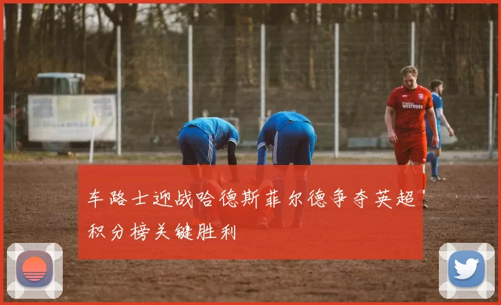 车路士迎战哈德斯菲尔德争夺英超积分榜关键胜利