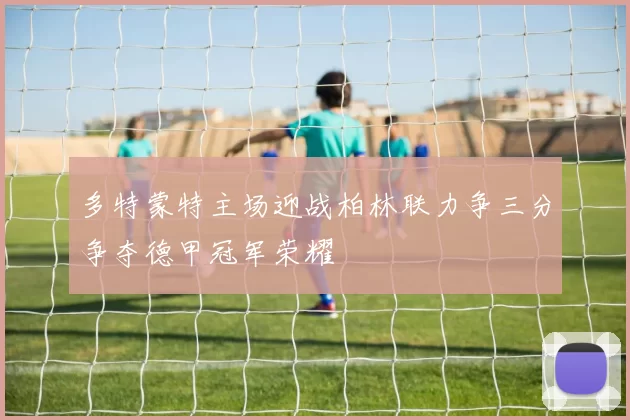 多特蒙特主场迎战柏林联力争三分争夺德甲冠军荣耀